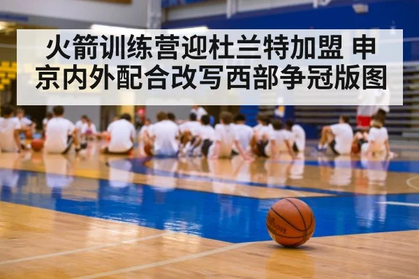 火箭训练营迎杜兰特加盟 申京内外配合改写西部争冠版图